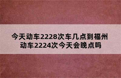 今天动车2228次车几点到福州 动车2224次今天会晚点吗